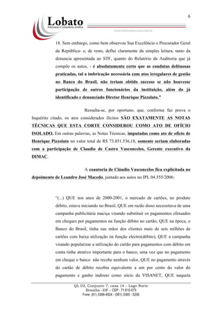 QL 02, Conjunto 7, casa 14 – Lago Norte
Brasília –DF - CEP : 71.610-075
Fone: (61) 3366-4924 - (061) 3365 - 5206
6
18. Sem embargo, como bem observou Sua Excelência o Procurador Geral
da República- e, de resto, deflui claramente da simples leitura, tanto da
denuncia apresentada ao STF, quanto do Relatório da Auditoria que já
compõe os autos, - é absolutamente certo que as condutas delituosas
praticadas, tal a imbricação necessária com atos irregulares de gestão
no Banco do Brasil, não teriam obtido sucesso se não houvesse
participação de outros funcionários da instituição, além do já
identificado e denunciado Diretor Henrique Pizzolato.”
Ressalta-se, por oportuno, que, conforme faz prova o
Inquérito citado, os atos considerados ilícitos SÃO EXATAMENTE AS NOTAS
TÉCNICAS QUE ESTA CORTE CONSIDEROU COMO ATO DE OFÍCIO
ISOLADO. Em outras palavras, as Notas Técnicas, imputadas como ato de ofício de
Henrique Pizzolato no valor total de R$ 73.851.536,18, somente seriam elaboradas
com a participação de Claudio de Castro Vasconcelos, Gerente executivo da
DIMAC.
A coautoria de Cláudio Vasconcelos fica explicitada no
depoimento de Leandro José Macedo, juntado aos autos no IPL 04.555/2006:
“(...) QUE nos anos de 2000-2001, o mercado de cartões, no produto
débito, estava iniciando no Brasil, QUE em razão disso necessitava de uma
campanha publicitária maciça visando substituir os pagamentos efetuados
em cheques por pagamentos na função débito no cartão, QUE na época, o
Banco do Brasil, tinha nas mãos dos clientes mais de seis milhões de
cartões com baixa utilização na função electro(débito), QUE a campanha
visando popularizar a utilização do cartão para pagamentos com débito em
conta tinha atrativo importante para o banco, uma vez que no pagamento
em cheque o banco não recebe nenhum valor, QUE no pagamento através
do cartão de débito recebia equivalente a um por cento do valor do
pagamento e ganho indireto como sócio da VISANET, QUE naquela
 