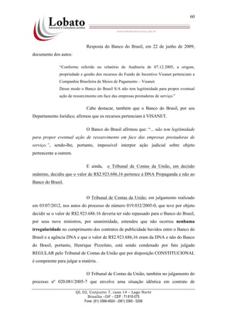 QL 02, Conjunto 7, casa 14 – Lago Norte
Brasília –DF - CEP : 71.610-075
Fone: (61) 3366-4924 - (061) 3365 - 5206
60
Resposta do Banco do Brasil, em 22 de junho de 2009,
documento dos autos:
“Conforme referido no relatório de Auditoria de 07.12.2005, a origem,
propriedade e gestão dos recursos do Fundo de Incentivo Visanet pertenciam a
Companhia Brasileira de Meios de Pagamento – Visanet.
Desse modo o Banco do Brasil S/A não tem legitimidade para propor eventual
ação de ressarcimento em face das empresas prestadoras de serviço.”
Cabe destacar, também que o Banco do Brasil, por seu
Departamento Jurídico, afirmou que os recursos pertenciam à VISANET.
O Banco do Brasil afirmou que: “... não tem legitimidade
para propor eventual ação de ressarcimento em face das empresas prestadoras de
serviço.”, sendo-lhe, portanto, impossível interpor ação judicial sobre objeto
pertencente a outrem.
E ainda, o Tribunal de Contas da União, em decisão
unânime, decidiu que o valor de R$2.923.686,16 pertence à DNA Propaganda e não ao
Banco do Brasil.
O Tribunal de Contas da União, em julgamento realizado
em 03/07/2012, nos autos do processo de número 019.032/2005-0, que teve por objeto
decidir se o valor de R$2.923.686.16 deveria ter sido repassado para o Banco do Brasil,
por seus nove ministros, por unanimidade, entendeu que não ocorreu nenhuma
irregularidade no cumprimento dos contratos de publicidade havidos entre o Banco do
Brasil e a agência DNA e que o valor de R$2.923.686,16 eram da DNA e não do Banco
do Brasil, portanto, Henrique Pizzolato, está sendo condenado por fato julgado
REGULAR pelo Tribunal de Contas da União que por disposição CONSTITUCIONAL
é competente para julgar a matéria .
O Tribunal de Contas da União, também no julgamento do
processo nº 020.081/2005-7 que envolve uma situação idêntica em contrato de
 