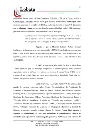 QL 02, Conjunto 7, casa 14 – Lago Norte
Brasília –DF - CEP : 71.610-075
Fone: (61) 3366-4924 - (061) 3365 - 5206
61
publicidade havido entre a Caixa Econômica Federal - CEF - e a Fischer América
Comunicação Total Ltda, em que havia igual cláusula de repasse de bonificação, onze
ministros exararam o acórdão 638/2012 e, conforme disposto no item 9.3, decidiram
que os bônus de volume pertenciam às agências de publicidade e não à CEF, acatando,
portanto, o voto do eminente relator Walton Alencar Rodrigues:
“Assim de acordo com o dispositivo supratranscrito (artigo 18 da Lei 12.232), a
falta de repasse de bônus de volume à Caixa, constitui procedimento regular.
Por conseguinte, acato as alegações de defesa correspondentes.”
Registre-se que o Ministro Relator, Walton Alencar
Rodrigues, fundamentou seu voto no Acórdão 3.233/2010, proferido por esta mesma
corte, a qual acatou pedido de reexame feito pela Secretaria Geral da Presidência da
República, com o apoio da Advocacia Geral da União - AGU -, e no advento da Lei
12.232/2010.
A AGU, representada pelo então, Dr. José Antônio Dias
Toffoli, defendeu que, “a presença obrigatória de servidor público numa eventual
negociação entre a agência e o veículo, no tocante à transferência de BV, em se
tratando de um prêmio oferecido conforme a conveniência do veículo, é indevida, por
ser este um ajuste de natureza privada...”.
Cabe frisar que, o Acórdão 3.233/2010 foi exarado por
pedido de reexame interposto pelos Órgãos: Secretaria-Geral da Presidência da
República, Congresso Nacional, Banco do Brasil, Conselho Executivo das Normas-
Padrão (CENP), Associação Brasileira de Agências de Publicidade (ABAP), Associação
Brasileira de Anunciantes (ABA), Associação Brasileira de Emissoras de Rádio e
Televisão (Abert), Associação Brasileira de Televisão por Assinatura (ABTA),
Associação Nacional de Editores de Revistas (ANER), Associação Nacional de Jornais
(ANJ), Federação Nacional das Agências de Propaganda (Fenapro) e Central de
Outdoor, e, quanto a questão relativa a bônus de volume, “...esta Corte passou a
defender o entendimento de que não aproveitam à Administração Pública os
resultados das negociações realizadas pela agência de publicidade com veículos de
 