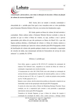QL 02, Conjunto 7, casa 14 – Lago Norte
Brasília –DF - CEP : 71.610-075
Fone: (61) 3366-4924 - (061) 3365 - 5206
62
comunicação e fornecedores, com vistas à obtenção de descontos e bônus em função
do volume de recursos despendido.”.
14.1. Assim, deve ser sanado a omissão, contradição e
obscuridade do v. acórdão para fixar qual a tese vencedora entre os votos proferidos
pelos Eminentes Ministros Relator e Revisor, nos termos dos fundamentos supra.
15. Ainda, quanto ao bônus de volume, há total omissão e
contradição. Muito embora tenha o Eminente Ministro Revisor excluído o crime de
peculato no que se refere à bônus de volume, ou seja, acolheu a tese e provas
apresentadas pela defesa de que não pertencem ao Banco do Brasil S/A e que são
figuras jurídicas distintas, a bonificação de volume e o bônus de volume, manteve a
condenação por entender que “parte dos valores cobrados pela DNA Propaganda a título
de bonificações de volume não guarda qualquer relação com contratação e negociação
de veículos de mídia, mas remuneração advinda de fornecedores de serviço de outra
natureza”. (v. acórdão, fls. 52769)
Afirmou o v.acórdão que:
Com efeito, apenas a quantia de R$ 419.411,27, resultante da contratação da
empresa Três Editorial Ltda., enquadra-se no conceito de bônus de volume na
contratação e negociação com veículos de mídia.
O remanescente do valor, R$ 2.504.274,88, teria sido cobrado na contratação de
serviços diversos, principalmente impressão de material gráfico, como se verifica
na lista de notas na fl. 386, vol. 2, apenso 83, e ainda nas próprias notas juntadas
nas fls. 74-200, apenso 83, vol. 1.
Quanto a esses valores, não há controvérsia jurídica ou discussão a respeito de sua
titularidade, tendo havido apropriação indevida pela DNA Propaganda.
A autoria do crime recai sobre o Diretor de Marketing Henrique Pizzolato. Nessa
condição, era ele o responsável pelo contrato e teria permitido a apropriação
indevida dos valores pela DNA Propaganda.
Tratando-se de ilicitude flagrante, já que o bônus de volume diz respeito à
contratação de veiculação de mídia e não a outros serviços, e abrange valores
 
