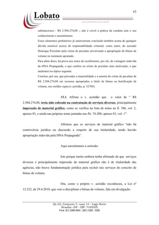 QL 02, Conjunto 7, casa 14 – Lago Norte
Brasília –DF - CEP : 71.610-075
Fone: (61) 3366-4924 - (061) 3365 - 5206
63
substanciosos - R$ 2.504.274,88 -, não é crível a prática da conduta sem o seu
conhecimento e assentimento.
Esses elementos probatórios já autorizariam conclusão também acima de qualquer
dúvida razoável acerca da responsabilidade criminal, como autor, do acusado
Henrique Pizzolato pelo crime de peculato envolvendo a apropriação do bônus de
volume no montante apontado.
Para além disso, há prova nos autos de recebimento, por ele, de vantagem indevida
da DNA Propaganda, o que confere ao crime de peculato uma motivação, o que
analisarei no tópico seguinte.
Concluo, por ora, que provadas a materialidade e a autoria do crime de peculato de
R$ 2.504.274,88 em recursos apropriados a título de bônus ou bonificação de
volume, nos moldes supra.(v.acórdão, p. 52769).
15.1. Afirma o v. acórdão que o valor de “ R$
2.504.274,88, teria sido cobrado na contratação de serviços diversos, principalmente
impressão de material gráfico, como se verifica na lista de notas na fl. 386, vol. 2,
apenso 83, e ainda nas próprias notas juntadas nas fls. 74-200, apenso 83, vol. 1”.
Afirmou que os serviços de material gráfico “não há
controvérsia jurídica ou discussão a respeito de sua titularidade, tendo havido
apropriação indevida pela DNA Propaganda”.
Aqui encontramos a omissão.
Isto porque muito embora tenha afirmado de que serviços
diversos e principalmente impressão de material gráfico não é de titularidade das
agências, não houve fundamentação jurídica para excluir tais serviços do conceito de
bônus de volume.
Ora, como o próprio v. acórdão reconheceu, a Lei nº
12.232, de 29.4.2010, que veio a disciplinar o bônus de volume, fala em divulgação.
 