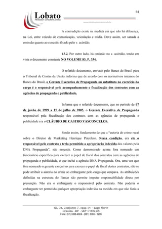QL 02, Conjunto 7, casa 14 – Lago Norte
Brasília –DF - CEP : 71.610-075
Fone: (61) 3366-4924 - (061) 3365 - 5206
64
A contradição existe na medida em que não há diferença,
na Lei, entre veículo de comunicação, veiculação e mídia. Deve assim, ser sanada a
omissão quanto ao conceito fixado pelo v. acórdão.
15.2. Por outro lado, há omissão no v. acórdão, tendo em
vista o documento constante NO VOLUME 83, P. 334.
O referido documento, enviado pelo Banco do Brasil para
o Tribunal de Contas da União, informa que de acordo com os normativos internos do
Banco do Brasil, o Gerente Executivo de Propaganda ou substituto no exercício do
cargo é o responsável pelo acompanhamento e fiscalização dos contratos com as
agências de propaganda e publicidade.
Informa que o referido documento, que no período de 07
de junho de 1999 a 15 de julho de 2005, o Gerente Executivo de Propaganda
responsável pela fiscalização dos contratos com as agências de propaganda e
publicidade era o CLÁUDIO DE CASTRO VASCONCELOS.
Sendo assim, fundamento de que a “autoria do crime recai
sobre o Diretor de Marketing Henrique Pizzolato. Nessa condição, era ele o
responsável pelo contrato e teria permitido a apropriação indevida dos valores pela
DNA Propaganda”, não procede. Como demonstrado acima fora nomeado um
funcionário específico para exercer o papel de fiscal dos contratos com as agências de
propaganda e publicidade, o que inclui a agência DNA Propaganda. Ora, uma vez que
fora nomeado o gerente executivo para exercer o papel de fiscal destes contratos, não se
pode atribuir a autoria do crime ao embargante pelo cargo que ocupava. As atribuições
definidas na estrutura do Banco não permite imputar responsabilidade direta por
presunção. Não era o embargante o responsável pelo contrato. Não poderia o
embargante ter permitido qualquer apropriação indevida na medida em que não fazia a
fiscalização.
 
