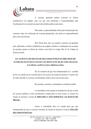 QL 02, Conjunto 7, casa 14 – Lago Norte
Brasília –DF - CEP : 71.610-075
Fone: (61) 3366-4924 - (061) 3365 - 5206
65
A omissão apontada poderá acarretar os efeitos
modificativos do julgado, uma vez que está atribuindo a responsabilidade pela
fiscalização de um contrato de quem não detinha poderes para tanto.
Não tendo a responsabilidade direta pela fiscalizzação dos
contratos, logo, de verificação de eventual apropriação, não pode ser responsabilizado
pelo crime de peculato.
15.3. Desta feita, deve ser sanada a omissão ora apontada
para, aplicando os efeitos modificativos do julgado, absolver o embargante da acusação
de peculato quanto ao bônus de volume, com fulcro no artigo 386, IV do Código de
Processo Penal.
DA AUSÊNCIA DO DESVIO DE RECURSOS PÚBLICOS ORIUNDOS DO
FUNDO DE INCENTIVO VISANET NO MONTANTE DE R$ 73.851.356,18 EM
FAVOR DA AGÊNCIA DNA PROPAGANDA
15. Ao contrário do que fora fundamentado no v. acórdão
de fls, no sentido de ter ocorrido desvio de recurso do Fundo de Incentivo Visanet sem
ter sido realizado os serviços, tal afirmação condiz com as provas dos autos.
Há, portanto, omissão e contradição no referido acórdão.
A contradição existe quanto ao fundamento de que se trata
de recursos públicos. Como devidamente comprovado no item acima, os recurso do
Fundo de Incentivo Visanet É PRIVADO E NÃO PERTENCE AO BANCO DO
BRASIL.
Assim, a contradição deve ser sanada para que seja
fundamentado de que os recursos oriundos do Fundo de Incentivo Visanet NÃO SÃO
RECURSO PÚBLICOS.
 