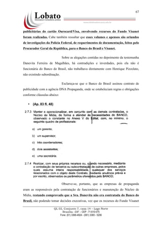 QL 02, Conjunto 7, casa 14 – Lago Norte
Brasília –DF - CEP : 71.610-075
Fone: (61) 3366-4924 - (061) 3365 - 5206
67
publicitárias do cartão Ourocard/Visa, envolvendo recursos do Fundo Visanet
foram realizadas. Cabe também ressaltar que esses volumes e apensos são oriundos
de investigações da Polícia Federal, de requerimentos de documentação, feitos pelo
Procurador Geral da República, para o Banco do Brasil e Visanet.
Sobre as alegações contidas no depoimento da testemunha
Danevita Ferreira de Magalhães, há contradições e inverdades, pois ela não é
funcionária do Banco do Brasil, não trabalhava diretamente com Henrique Pizzolato,
não existindo subordinação.
Esclareça-se que o Banco do Brasil assinou contrato de
publicidade com a agência DNA Propaganda, onde se estabeleciam regras e obrigações
conforme cláusulas abaixo:
• (Ap. 83 fl. 48)
Observe-se, portanto, que as empresas de propaganda
eram as responsáveis pela contratação de funcionários e manutenção do Núcleo de
Mídia, restando comprovado que a Sra. Danevita não era contratada do Banco do
Brasil, não podendo tomar decisões executivas, vez que os recursos do Fundo Visanet
 