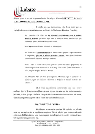 QL 02, Conjunto 7, casa 14 – Lago Norte
Brasília –DF - CEP : 71.610-075
Fone: (61) 3366-4924 - (061) 3365 - 5206
68
tinham gestor e era de responsabilidade da própria Visanet.PORTANTO JAMAIS
FOI SUBORDINADA AO EMBARGANTE.
E ainda, em seu depoimento, esta deixa claro que na
verdade não se reportava diretamente ao Diretor de Marketing, Henrique Pizzolato:
Sra. Danevita: Em 2003, eu me reportava diretamente para o Senhor
Roberto Messias, que vinha logo após o Senhor Cláudio Vasconcelos, que
vinha logo após o Senhor Henrique Pizzolato.
MPF: Quem do Banco lhe transferia as orientações?
Sra. Danevita: É, vinha orientação do diretor com o gerente e a pessoa que era
o subgerente, que era o Senhor Roberto Messias, mas quem realmente
comandava era o Senhor Henrique Pizzolato.
MPF: Certo. E, outra versão: nas agências, como era feito o pagamento do
salário de pessoal lá do núcleo de Marketing e das outras verbas trabalhistas e
tudo, era pelo próprio Banco do Brasil?
Sra. Danevita: Não. Era feito pelas agências. O Banco paga às agências e as
agências pagam aos veículos e também às despesas do núcleo, inclusive dos
salários.”
15.1. Fica devidamente comprovado que não houve
qualquer desvio de recursos público. A uma, porque os recursos são eminentementes
privados; a duas, porque conforme comprovado pelos documentos constantes nos autos,
todas as campanhas de publicidade foram devidamente realizadas.
DA CORRUPÇÃO PASSIVA
16. Quanto a corrupção passiva, hã omissão no julgado
uma vez que deixou de se manifestar quanto ao fato de não ter sido comprovado pelo
Ministério Público, de que teria o embargante tomado para si o pacote, ou seja, tivesse
tido alguma vantagem sobre ele.
 