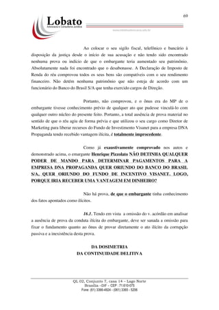 QL 02, Conjunto 7, casa 14 – Lago Norte
Brasília –DF - CEP : 71.610-075
Fone: (61) 3366-4924 - (061) 3365 - 5206
69
Ao colocar o seu sigilo fiscal, telefônico e bancário à
disposição da justiça desde o início de sua acusação e não tendo sido encontrado
nenhuma prova ou indício de que o embargante teria aumentado seu patrimônio.
Absolutamente nada foi encontrado que o desabonasse. A Declaração de Imposto de
Renda do réu comprovou todos os seus bens são compatíveis com o seu rendimento
financeiro. Não detém nenhuma patrimônio que não esteja de acordo com um
funcionário do Banco do Brasil S/A que tenha exercido cargos de Direção.
Portanto, não comprovou, e o ônus era do MP de o
embargante tivesse conhecimento prévio de qualquer ato que pudesse vinculá-lo com
qualquer outro núcleo do presente feito. Portanto, a total ausência de prova material no
sentido de que o réu agiu de forma prévia e que utilizou o seu cargo como Diretor de
Marketing para liberar recursos do Fundo de Investimento Visanet para a empresa DNA
Propaganda tendo recebido vantagem ilícita, é totalmente improcedente.
Como já exaustivamente comprovado nos autos e
demonstrado acima, o emargante Henrique Pizzolato NÃO DETINHA QUALQUER
PODER DE MANDO PARA DETERMINAR PAGAMENTOS PARA A
EMPRESA DNA PROPAGANDA QUER ORIUNDO DO BANCO DO BRASIL
S/A, QUER ORIUNDO DO FUNDO DE INCENTIVO VISANET. LOGO,
PORQUE IRIA RECEBER UMA VANTAGEM EM DINHEIRO?
Não há prova, de que o embargante tinha conhecimento
dos fatos apontados como ilícitos.
16.1. Tendo em vista a omissão do v. acórdão em analisar
a ausência de prova da conduta ilícita do embargante, deve ser sanada a omissão para
fixar o fundamento quanto ao ônus de provar diretamente o ato ilícito da corrupção
passiva e a inexistência desta prova.
DA DOSIMETRIA
DA CONTINUIDADE DELITIVA
 