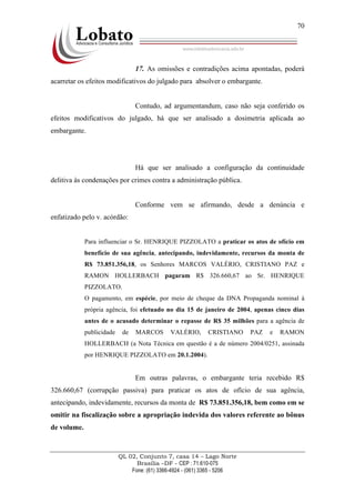 QL 02, Conjunto 7, casa 14 – Lago Norte
Brasília –DF - CEP : 71.610-075
Fone: (61) 3366-4924 - (061) 3365 - 5206
70
17. As omissões e contradições acima apontadas, poderá
acarretar os efeitos modificativos do julgado para absolver o embargante.
Contudo, ad argumentandum, caso não seja conferido os
efeitos modificativos do julgado, há que ser analisado a dosimetria aplicada ao
embargante.
Há que ser analisado a configuração da continuidade
delitiva às condenações por crimes contra a administração pública.
Conforme vem se afirmando, desde a denúncia e
enfatizado pelo v. acórdão:
Para influenciar o Sr. HENRIQUE PIZZOLATO a praticar os atos de ofício em
benefício de sua agência, antecipando, indevidamente, recursos da monta de
R$ 73.851.356,18, os Senhores MARCOS VALÉRIO, CRISTIANO PAZ e
RAMON HOLLERBACH pagaram R$ 326.660,67 ao Sr. HENRIQUE
PIZZOLATO.
O pagamento, em espécie, por meio de cheque da DNA Propaganda nominal à
própria agência, foi efetuado no dia 15 de janeiro de 2004, apenas cinco dias
antes de o acusado determinar o repasse de R$ 35 milhões para a agência de
publicidade de MARCOS VALÉRIO, CRISTIANO PAZ e RAMON
HOLLERBACH (a Nota Técnica em questão é a de número 2004/0251, assinada
por HENRIQUE PIZZOLATO em 20.1.2004).
Em outras palavras, o embargante teria recebido R$
326.660,67 (corrupção passiva) para praticar os atos de ofício de sua agência,
antecipando, indevidamente, recursos da monta de R$ 73.851.356,18, bem como em se
omitir na fiscalização sobre a apropriação indevida dos valores referente ao bônus
de volume.
 