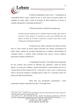 QL 02, Conjunto 7, casa 14 – Lago Norte
Brasília –DF - CEP : 71.610-075
Fone: (61) 3366-4924 - (061) 3365 - 5206
71
Conforme jurisprudência desta Corte, a “configuração da
continuidade delitiva exige a prática de um ou mais crimes da mesma espécie em
condições de tempo, lugar e modo de execução do delito indicativas de serem, as
condutas subsequentes, continuação da primeira”20
.
O Ministro Ricardo Lewandowski consignou que
não basta que haja similitude entre as condições objetivas (tempo, lugar, modo de
execução e outras similares). É necessário que entre essas condições haja uma
ligação, um liame, de tal modo a evidenciar-se, de plano, terem sido os crimes
subsequentes continuação do primeiro21
No presente caso, desde a denuncia fora fixado um liame
entre os vários crimes da mesma espécie praticados nas mesmas circunstâncias de
tempo, lugar e maneira de execução, afirmando que as condutas caracterizadoras de
corrupção passiva e peculato foram praticadas para desviar recursos públicos,
pertencentes ao Banco do Brasil S/A.
A interpretação do artigo 71 do Código Penal na aplicação
do caso concreto, deve consistir na admissão que constituem “crimes da mesma
espécie” os crimes que “ofendem o mesmo bem jurídico” e estão tratados, por isso, no
“mesmo título da Parte Especial do CP”, como são os crimes contra a administração
pública, de que são exemplos a corrupção passiva, artigo 317 e o peculato, artigo 312,
ambos do Código Penal Brasileira.
Desta feita, fica devidamente caracterizado o crime
continuado a requerer a aplicação do artigo 71 do Código Penal.
20
HC 106173 / PR — PARANÁ, DJe-150 PUBLIC 01-08-2012, Relatora Min. Rosa Weber, Julgamento:
19/06/2012 Órgão Julgador: Primeira Turma , STF.
21
HC 109971 / RS — RIO GRANDE DO SUL , Relator: Min. Ricardo Lewandowski, Julgamento:
18/10/2011, Órgão Julgador: Segunda Turma, STF, Publicação: DJe-025 PUBLIC 06-02-2012.
 