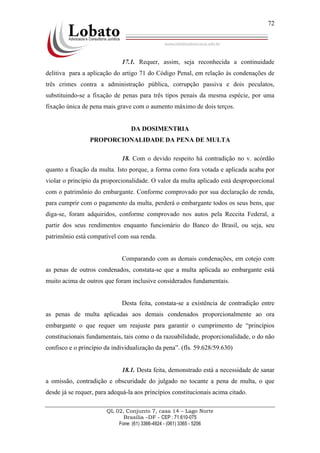 QL 02, Conjunto 7, casa 14 – Lago Norte
Brasília –DF - CEP : 71.610-075
Fone: (61) 3366-4924 - (061) 3365 - 5206
72
17.1. Requer, assim, seja reconhecida a continuidade
delitiva para a aplicação do artigo 71 do Código Penal, em relação às condenações de
três crimes contra a administração pública, corrupção passiva e dois peculatos,
substituindo-se a fixação de penas para três tipos penais da mesma espécie, por uma
fixação única de pena mais grave com o aumento máximo de dois terços.
DA DOSIMENTRIA
PROPORCIONALIDADE DA PENA DE MULTA
18. Com o devido respeito há contradição no v. acórdão
quanto a fixação da multa. Isto porque, a forma como fora votada e aplicada acaba por
violar o princípio da proporcionalidade. O valor da multa aplicado está desproporcional
com o patrimônio do embargante. Conforme comprovado por sua declaração de renda,
para cumprir com o pagamento da multa, perderá o embargante todos os seus bens, que
diga-se, foram adquiridos, conforme comprovado nos autos pela Receita Federal, a
partir dos seus rendimentos enquanto funcionário do Banco do Brasil, ou seja, seu
patrimônio está compatível com sua renda.
Comparando com as demais condenações, em cotejo com
as penas de outros condenados, constata-se que a multa aplicada ao embargante está
muito acima de outros que foram inclusive considerados fundamentais.
Desta feita, constata-se a existência de contradição entre
as penas de multa aplicadas aos demais condenados proporcionalmente ao ora
embargante o que requer um reajuste para garantir o cumprimento de “princípios
constitucionais fundamentais, tais como o da razoabilidade, proporcionalidade, o do não
confisco e o princípio da individualização da pena”. (fls. 59.628/59.630)
18.1. Desta feita, demonstrado está a necessidade de sanar
a omissão, contradição e obscuridade do julgado no tocante a pena de multa, o que
desde já se requer, para adequá-la aos princípios constitucionais acima citado.
 
