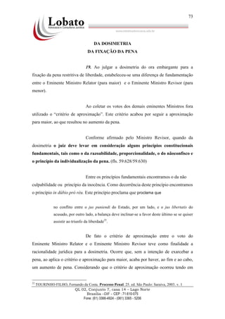QL 02, Conjunto 7, casa 14 – Lago Norte
Brasília –DF - CEP : 71.610-075
Fone: (61) 3366-4924 - (061) 3365 - 5206
73
DA DOSIMETRIA
DA FIXAÇÃO DA PENA
19. Ao julgar a dosimetria do ora embargante para a
fixação da pena restritiva de liberdade, estabeleceu-se uma diferença de fundamentação
entre o Eminente Ministro Relator (para maior) e o Eminente Ministro Revisor (para
menor).
Ao coletar os votos dos demais eminentes Ministros fora
utilizado o “critério de aproximação”. Este critério acabou por seguir a aproximação
para maior, ao que resultou no aumento da pena.
Conforme afirmado pelo Ministro Revisor, quando da
dosimetria o juiz deve levar em consideração alguns princípios constitucionais
fundamentais, tais como o da razoabilidade, proporcionalidade, o do nãoconfisco e
o princípio da individualização da pena. (fls. 59.628/59.630)
Entre os princípios fundamentais encontramos o da não
culpabilidade ou princípio da inocência. Como decorrência deste princípio encontramos
o princípio in dúbio pró réu. Este princípio proclama que proclama que
no conflito entre o jus puniendi do Estado, por um lado, e o jus libertatis do
acusado, por outro lado, a balança deve inclinar-se a favor deste último se se quiser
assistir ao triunfo da liberdade22
.
De fato o critério de aproximação entre o voto do
Eminente Ministro Relator e o Eminente Ministro Revisor teve como finalidade a
racionalidade jurídica para a dosimetria. Ocorre que, sem a intenção de exarcebar a
pena, ao aplica o critério e aproximação para maior, acaba por haver, ao fim e ao cabo,
um aumento de pena. Considerando que o critério de aproximação ocorreu tendo em
22
TOURINHO FILHO, Fernando da Costa. Processo Penal. 25. ed. São Paulo: Saraiva, 2003. v. 1
 