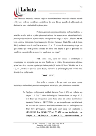 QL 02, Conjunto 7, casa 14 – Lago Norte
Brasília –DF - CEP : 71.610-075
Fone: (61) 3366-4924 - (061) 3365 - 5206
74
vista ter ficado o voto do Ministro vogal no meio termo entre o voto do Ministro Relator
e Revisor, pode-se considerar a existência de uma dúvida quando da elaboração da
dosimetria, para a individualização da pena.
Portanto, constata-se uma contradição e obscuridade no v.
acórdão ao não aplicar o princípio constitucional da presunção da não culpabilidade,
presunção de inocência, expressamente consignado no artigo 5º inciso LVII da CRB/88,
bem como na Convenção Americana sobre Direitos Humanos (Pacto São José da Costa
Rica) também tratou da matéria no seu art. 8º, n º 2, norma de natureza supralegal em
que afirma que "toda pessoa acusada de delito tem direito a que se presuma sua
inocência enquanto não se comprove legalmente sua culpa."
19.1. Desta feita, deve ser sanada a contradição e
obscuridade ora apontada para que seja fixado que o critério de aproximação adotado
pela Corte, deve respeitar o princípio da inocência (5º inciso LVII da CRB/88 e art. 8º, n
º 2, do , Pacto São José da Costa Rica), efetuando a aproximação para o voto mais
favorável ao embargante.
CONCLUSÃO
Ante todo o exposto e do que mais nos autos consta,
requer seja conhecido o presente embargos de declaração, para, em ordem sucessiva:
A. Acolher a preliminar de nulidade da Ação Penal nº 470, por violação aos
artigos 71,I, 76 e 77 todos do Código de Processo Penal c/c artigo 8º, 2,
h do Pacto de São José da Costa Rica, tendo em vista a existência do
Inquérito Policial n. 04.555/2006, em que se configura a existência de
um só crime em coautoria bem como em razão de o ora embargante não
deter foro privilegiado, razão pela qual deve ser declarada a
NULIDADE DA AÇÃO PENAL Nº 470 em sua totalidade, em
relação a HENRIQUE PIZZOLATO, determinando-se o
 