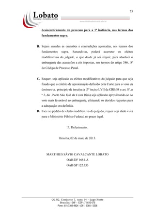 QL 02, Conjunto 7, casa 14 – Lago Norte
Brasília –DF - CEP : 71.610-075
Fone: (61) 3366-4924 - (061) 3365 - 5206
75
desmembramento do processo para a 1ª instância, nos termos dos
fundamentos supra.
B. Sejam sanadas as omissões e contradições apontadas, nos termos dos
fundamentos supra. Sanando-as, poderá acarretar os efeitos
modificativos do julgado, o que desde já ser requer, para absolver o
embargante das acusações a ele impostas, nos termos do artigo 386, IV
do Código de Processo Penal.
C. Requer, seja aplicado os efeitos modificativos do julgado para que seja
fixado que o critério de aproximação definido pela Corte para o voto da
dosimetria, princípio da inocência (5º inciso LVII da CRB/88 e art. 8º, n
º 2, do , Pacto São José da Costa Rica) seja aplicado aproximando-se do
voto mais favorável ao embargante, efetuando os devidos reajustes para
a adequação ora definida.
D. Face ao pedido de efeito modificativo do julgado, requer seja dado vista
para o Ministério Público Federal, no prazo legal.
P. Deferimento.
Brasília, 02 de maio de 2013.
MARTHIUS SÁVIO CAVALCANTE LOBATO
OAB/DF 1681-A
OAB/SP 122.733
 