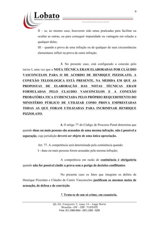 QL 02, Conjunto 7, casa 14 – Lago Norte
Brasília –DF - CEP : 71.610-075
Fone: (61) 3366-4924 - (061) 3365 - 5206
9
II – se, ao mesmo caso, houverem sido umas praticadas para facilitar ou
ocultar as outras, ou para conseguir impunidade ou vantagem em relação a
qualquer delas;
III – quando a prova de uma infração ou de qualquer de suas circunstâncias
elementares influir na prova de outra infração.
5. No presente caso, está configurado a conexão pelo
inciso I, uma vez que a NOTA TÉCNICA ERAM ELABORADAS POR CLÁUDIO
VASCONCELOS PARA O DE ACORDO DE HENRIQUE PIZZOLATO. A
CONEXÃO TELEOLOGICA ESTÁ PRESENTE, NA MEDIDA EM QUE AS
PROPOSTAS DE ELABORAÇÃO DAS NOTAS TÉCNICAS ERAM
FORMULADAS PELO CLAUDIO VASCONCELOS E A CONEXÃO
PROBATÓRIA FICA EVIDENCIADA PELO PRÓPRIO REQUERIMENTO DO
MINISTÉRIO PÚBLICO DE UTILIZAR COMO PROVA EMPRESTADAS
TODAS AS QUE FORAM UTILIZADAS PARA INCRIMINAR HENRIQUE
PIZZOLATO.
6. O artigo 77 do Código de Processo Penal determina que
quando duas ou mais pessoas são acusadas de uma mesma infração, não é possível a
separação, cuja jurisdição deverá ser objeto de uma única apreciação.
Art. 77. A competência será determinada pela continência quando:
I - duas ou mais pessoas forem acusadas pela mesma infração;
A competência em razão de continência é obrigatória
quando não for possível cindir a prova sem o perigo de decisões conflitantes.
No presente caso os fatos que integram os delitos de
Henrique Pizzolato e Cláudio de Castro Vasconcelos justificam os mesmos meios de
acusação, de defesa e de convicção.
7. Trata-se de um só crime, em coautoria.
 