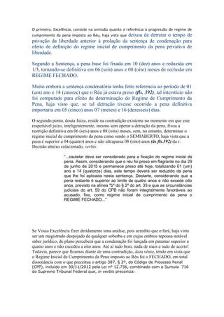 O primeiro, Excelência, consiste na omissão quanto a referência à progressão de regime de
cumprimento da pena imposta ao Réu, haja vista que deixou de detratar o tempo de
privação da liberdade anterior à prolação da sentença de condenação para
efeito de definição do regime inicial de cumprimento da pena privativa de
liberdade.
Segundo a Sentença, a pena base foi fixada em 10 (dez) anos e reduzida em
1/3, tornando-se definitiva em 06 (seis) anos e 08 (oito) meses de reclusão em
REGIME FECHADO.
Muito embora a sentença condenatória tenha feito referencia ao período de 01
(um) ano e 14 (catorze) que o Réu já estava preso (fls. 392), tal interstício não
foi computado para efeito de determinação do Regime de Cumprimento da
Pena, haja visto que, se tal detração tivesse ocorrido a pena definitiva
importaria em 05 (cinco) anos 07 (meses) e 16 (dezesseis) dias.
O segundo ponto, douta Juiza, reside na contradição existente no momento em que este
respeitável juízo, inteligentemente, mesmo sem operar a detração da pena, fixou a
restrição definitiva em 06 (seis) anos e 08 (oito) meses, sem, no entanto, determinar o
regime inicial de cumprimento da pena como sendo o SEMIABERTO, haja vista que a
pena é superior a 04 (quatro) anos e não ultrapassa 08 (oito) anos (às fls.392) da r.
Decisão abaixo colacionado, verbis:
“...cautelar deve ser considerado para a fixação do regime inicial da
pena. Assim, considerando que o réu foi preso em flagrante no dia 29
de junho de 2015 e permanece preso até hoje, totalizando 01 (um)
ano e 14 (quatorze) dias, este tempo deverá ser reduzido da pena
que lhe foi aplicada nesta sentença. Destarte, considerando que a
pena restante é superior ao limite de quatro anos e não excede oito
anos, previsto na alínea "b" do § 2º do art. 33 e que as circunstâncias
judiciais do art. 59 do CPB não foram integralmente favoráveis ao
acusado, fixo, como regime inicial de cumprimento da pena o
REGIME FECHADO...”
Se Vossa Excelência fizer detidamente uma análise, pois acredito que o fará, haja vista
ser um magistrado despojado de qualquer soberba e em cujos ombros repousa notável
saber jurídico, de plano perceberá que a condenação foi lançada em patamar superior a
quatro anos e não excedeu a oito anos. Até aí tudo bem, nada de mais e tudo de acerto!
Todavia, parece que ficamos diante de uma contradição, data vênia, tendo em vista que
o Regime Inicial de Cumprimento da Pena imposto ao Réu foi o FECHADO, em total
dissonância com o que preceitua o artigo 387, § 2º, do Código de Processo Penal
(CPP), incluído em 30/11/2012 pela Lei nº 12.736, combinado com a Sumula 716
do Supremo Tribunal Federal que, in verbis preconiza:
 