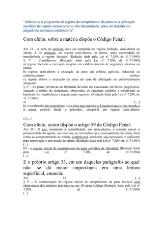“Admite-se a progressão de regime de cumprimento da pena ou a aplicação
imediata de regime menos severo nela determinada, antes do trânsito em
julgado da sentença condenatória”
Com efeito, sobre a matéria dispõe o Código Penal:
Art. 33 - A pena de reclusão deve ser cumprida em regime fechado, semi-aberto ou
aberto. A de detenção, em regime semi-aberto, ou aberto, salvo necessidade de
transferência a regime fechado. (Redação dada pela Lei nº 7.209, de 11.7.1984)
§ 1º - Considera-se: (Redação dada pela Lei nº 7.209, de 11.7.1984)
a) regime fechado a execução da pena em estabelecimento de segurança máxima ou
média;
b) regime semi-aberto a execução da pena em colônia agrícola, industrial ou
estabelecimento similar;
c) regime aberto a execução da pena em casa de albergado ou estabelecimento
adequado.
§ 2º - As penas privativas de liberdade deverão ser executadas em forma progressiva,
segundo o mérito do condenado, observados os seguintes critérios e ressalvadas as
hipóteses de transferência a regime mais rigoroso: (Redação dada pela Lei nº 7.209, de
11.7.1984)
a) (....)
b) o condenado não reincidente, cuja pena seja superior a 4 (quatro) anos e não exceda a
8 (oito), poderá, desde o princípio, cumpri-la em regime semi-aberto;
c) (...)
Com efeito, assim dispõe o artigo 59 do Código Penal:
Art. 59 - O juiz, atendendo à culpabilidade, aos antecedentes, à conduta social, à
personalidade do agente, aos motivos, às circunstâncias e conseqüências do crime, bem
como ao comportamento da vítima, estabelecerá, conforme seja necessário e suficiente
para reprovação e prevenção do crime: (Redação dada pela Lei nº 7.209, de 11.7.1984)
(...)
III - o regime inicial de cumprimento da pena privativa de liberdade; (Redação dada
pela Lei nº 7.209, de 11.7.1984)
(...)
E o próprio artigo 33, em um daqueles parágrafos ao qual
não se dá maior importância em uma leitura
superficial, enuncia:
Art. 33 - (...)
§ 3º - A determinação do regime inicial de cumprimento da pena far-se-á com
observância dos critérios previstos no art. 59 deste Código.(Redação dada pela Lei nº
7.209, de 11.7.1984)
(...)
 