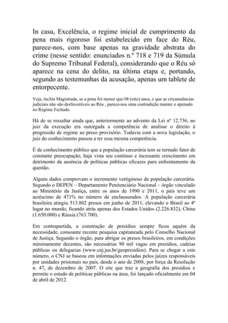 In casu, Excelência, o regime inicial de cumprimento da
pena mais rigoroso foi estabelecido em face do Réu,
parece-nos, com base apenas na gravidade abstrata do
crime (nesse sentido: enunciados n.º 718 e 719 da Súmula
do Supremo Tribunal Federal), considerando que o Réu só
aparece na cena do delito, na última etapa e, portando,
segundo as testemunhas da acusação, apenas um tablete de
entorpecente.
Veja, ínclita Magistrada, se a pena foi menor que 08 (oito) anos, e que as circunstâncias
judiciais não são desfavoráveis ao Réu , parece-nos uma contradição manter o apenado
no Regime Fechado.
Há de se ressaltar ainda que, anteriormente ao advento da Lei nº 12.736, ao
juiz da execução era outorgada a competência de analisar o direito à
progressão de regime ao preso provisório. Todavia com a nova legislação, o
juiz do conhecimento passou a ter essa mesma competência.
É de conhecimento público que a população carcerária tem se tornado fator de
constante preocupação, haja vista seu contínuo e incessante crescimento em
detrimento da ausência de políticas públicas eficazes para enfrentamento da
questão.
Alguns dados comprovam o incremento vertiginoso da população carcerária.
Segundo o DEPEN – Departamento Penitenciário Nacional – órgão vinculado
ao Ministério da Justiça, entre os anos de 1990 e 2011, o país teve um
acréscimo de 471% no número de enclausurados. A população carcerária
brasileira atingiu 513.802 presos em junho de 2011, elevando o Brasil ao 4º
lugar no mundo, ficando atrás apenas dos Estados Unidos (2.226.832), China
(1.650.000) e Rússia (763.700).
Em contrapartida, a construção de presídios sempre ficou aquém da
necessidade, consoante recente pesquisa capitaneada pelo Conselho Nacional
de Justiça. Segundo o órgão, para abrigar os presos brasileiros, em condições
minimamente decentes, são necessárias 90 mil vagas em presídios, cadeias
públicas ou delegacias (www.cnj.jus.br/geopresidios). Para se chegar a este
número, o CNJ se baseou em informações enviadas pelos juízes responsáveis
por unidades prisionais no país, desde o ano de 2008, por força da Resolução
n. 47, de dezembro de 2007. O site que traz a geografia dos presídios e
permite o estudo de políticas públicas na área, foi lançado oficialmente em 04
de abril de 2012.
 