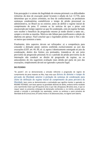 Esta percepção é o retrato da fragilidade do sistema prisional e as dificuldades
rotineiras da área de execução penal levaram à edição da Lei 12.736, para
determinar que os juízes criminais, na fase de conhecimento, ao prolatarem
sentenças condenatórias contabilizem o tempo de prisão processual ou
administrativa, no Brasil ou no exterior, antes de definir o regime inicial de
cumprimento de pena. É comum se ler notícias de que o preso está
encarcerado por tempo superior ao que foi condenado, está em regime fechado
sem receber o benefício da progressão mesmo já tendo direito a tanto etc.,
sempre a revelar as mazelas. Motivos não faltam para justificarem a edição do
diploma em apreço. Fácil concluir que o legislador prefere curar o fim e não
os meios que remetem a tanto.
Finalmente, dois aspectos devem ser reforçados: a) a competência para
conceder a detração penal, outrora conferida exclusivamente ao juiz das
execuções (LEP, art. 66, III, al. c), agora é identicamente outorgada ao juiz da
condenação, dentro dos limites ora pontuados, tratando-se de um juízo
provisório de progressão prisional; b) se o período de prisão provisória ou de
internação não conduzir ao direito de progressão de regime, ou os
antecedentes do réu sugerirem avaliação mais detida por parte do juiz das
execuções, simplesmente deverá ser ignorado o preceito legal.
DO PEDIDO
“Ex positis”, em se demonstrando a omissão referente à progressão de regime de
cumprimento da pena imposta ao Réu, haja vista que deixou de detratar o tempo de
privação da liberdade anterior à prolação da sentença de condenação para
efeito de definição do regime inicial de cumprimento da pena privativa de
liberdade, bem como se demonstrando a contradição que significa manter o apenado no
REGIME FECHADO, com base apenas na gravidade abstrata do delito, embora tenha recebido
uma reprimenda maior que 04 (quatro) anos e que não ultrapassou 08 (oito) anos, é que se
requer sejam os presentes embargos de declaração conhecidos e, no mérito, provido para,
sanada a omissão e contradição ora apontadas, conste na sentença a pena privativa de
liberdade de 05 (cinco) anos, 07 (sete) meses e 16 (dezesseis) dias, no regime semi-aberto.
 