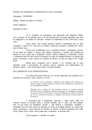 RAZÕES DE EMBARGOS INFRINGENTES E DE NULIDADE
Embargante: TEODÓSIO
Egrégio Tribunal de Justiça de “Estado…”
Nobres Julgadores,
SÍNTESE FÁTICA
O Sr. Teodósio, ora embargante, fora denunciado pelo Ministério Público
sob a acusação de ter subtraído para si, de um supermercado, um queijo importado, duas latas
de refrigerante e um tablete de chocolate, somados na importância de R$ 25,00 (vinte e cinco
reais).
Desse modo, após regular instrução criminal o Embargante fora, ao final,
condenado à pena de 01 (um) ano de reclusão, sendo-lhe concedido o benefício do “sursis”
para 02 (dois) anos.
Ocorre que inconformado com a respeitável decisão o embargante recorreu.
De tal modo que julgado o recurso pelo tribunal competente, a sentença fora mantida por
maioria de votos, sendo que o Magistrado vencido, embora mantivesse a condenação, reduzia
a reprimenda para 08 (oito) meses de detenção em razão do privilégio disposto no próprio tipo
penal, convertendo a pena corporal em restritiva de direitos, em face do artigo 44 do Código
Penal.
Diante disso, irresignado com a decisão, o Sr. Teodósio não vê outra
alternativa senão a apresentação do presente recurso, conforme será fundamentado nos
próximos tópicos, a fim de que haja reforma à decisão proferida.
DO CABIMENTO E DA TEMPESTIVIDADE
O Código Processual Penal traz em seu bojo dispositivo que contribui com a
pretensão do recorrente, senão, vejamos in verbis:
Art. 609. Os recursos, apelações e embargos serão julgados pelos Tribunais de
Justiça, câmaras ou turmas criminais, de acordo com a competência estabelecida nas
leis de organização judiciária.
Parágrafo único. Quando não for unânime a decisão de segunda instância,
desfavorável ao réu, admitem-se embargos infringentes e de nulidade, que poderão
ser opostos dentro de 10 (dez) dias, a contar da publicação de acórdão, na forma do
art. 613. Se o desacordo for parcial, os embargos serão restritos à matéria objeto de
divergência.
É perceptível que o embargante observara o artigo acima, dado que
conforme exposto na narrativa fática, a decisão proferida pelo 2° Juízo, não fora unânime,
uma vez que houve um Magistrado vencido, o qual manteve a condenação, reduzindo a
reprimenda para 08 (oito) meses de detenção em razão do privilégio disposto no próprio tipo
penal, convertendo a pena corporal em restritiva de direitos, conforme autorizado pelo artigo
44 do Código Penal. Assim, resta comprovado o cabimento do presente feito.
Nesse segmento, a doutrina nos ensina:
 