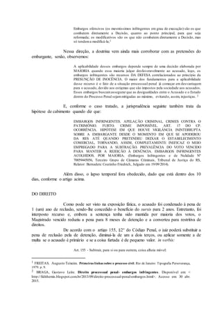Embargos ofensivos (os mesmíssimos infringentes em grau de execução) são os que
combatem diretamente a Decisão, quanto ao ponto principal, para que seja
reformada; os modificativos são os que não combatem diretamente a Decisão, mas
só tendema modificá-la;1
Nessa direção, a doutrina vem ainda mais corroborar com as pretensões do
embargante, senão, observemos:
A aplicabilidade desses embargos depende sempre de uma decisão elaborada por
MAIORIA quando essa maioria julgar desfavoravelmente ao acusado, logo, os
embargos infringentes são recursos DA DEFESA correlacionados ao princípio da
PRESUNÇÃO DE INOCÊNCIA. O maior dos fundamentos para a aplicabilidade
desse recurso é o fato de a situação processual penal já começar em desvantagem
para o acusado, devido aos estigmas que são impostos pela sociedade aos acusados.
Esses embargos buscamassegurar que as desigualdades entre o Acusado e o Estado
dentro do Processo Penal sejammitigadas ao máximo, evitando, assim, injustiças. 2
E, conforme o caso tratado, a jurisprudência seguinte também trata da
hipótese de cabimento quando diz que:
EMBARGOS INFRINGENTES. APELAÇÃO CRIMINAL. CRIMES CONTRA O
PATRIMÔNIO. FURTO. CRIME IMPOSSÍVEL. ART. 17 DO CP.
OCORRÊNCIA. HIPÓTESE EM QUE HOUVE VIGILÂNCIA ININTERRUPTA
SOBRE A EMBARGANTE DESDE O MOMENTO EM QUE SE APODEROU
DA RES ATÉ QUANDO PRETENDEU DEIXAR O ESTABELECIMENTO
COMERCIAL, TORNANDO, ASSIM, COMPLETAMENTE INEFICAZ O MEIO
EMPREGADO PARA A SUBTRAÇÃO. PREVALÊNCIA DO VOTO VENCIDO
PARA MANTER A REJEIÇÃO À DENÚNCIA. EMBARGOS INFRINGENTES
ACOLHIDOS. POR MAIORIA. (Embargos Infringentes e de Nulidade Nº
70059445056, Terceiro Grupo de Câmaras Criminais, Tribunal de Justiça do RS,
Relator: Bernadete Coutinho Friedrich, Julgado em 19/09/2014).
Além disso, o lapso temporal fora obedecido, dado que está dentro dos 10
dias, conforme o artigo acima.
DO DIREITO
Como pode ser visto na exposição fática, o acusado foi condenado à pena de
1 (um) ano de reclusão, sendo-lhe concedido o benefício do sursis para 2 anos. Entretanto, foi
interposto recurso e, embora a sentença tenha sido mantida por maioria dos votos, o
Magistrado vencido reduziu a pena para 8 meses de detenção e a converteu para restritiva de
direitos.
De acordo com o artigo 155, §2° do Código Penal, o juiz poderá substituir a
pena de reclusão pela de detenção, diminui-la de um a dois terços, ou aplicar somente a de
multa se o acusado é primário e se a coisa furtada é de pequeno valor. in verbis:
Art. 155 - Subtrair, para si ou para outrem, coisa alheia móvel:
1 FREITAS. Augusto Teixeira. Primeiras linhas sobre o processo civil. Rio de Janeiro: Tipografia Perseverança,
1979. p. 9.
2 BRAGA, Gustavo Leite. Direito processual penal- embargos infringentes. Disponível em: <
http://fidithemis.blogspot.com.br/2013/09/direito-processual-penal-embargos.html>. Acesso em: 30 abr.
2015.
 