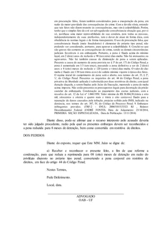 em procuração falsa, foram também considerados para a exasperação da pena, em
razão da maior gravidade das consequências do crime. Com a devida vênia, entendo
que tais fatos não dizem respeito às consequências, mas sim à culpabilidade. Porém,
tenho que o simples fato de a ré ser advogada não consubstancia situação que, por si
só, justifique uma maior reprovabilidade de sua conduta, pois todas as pessoas,
independentemente de suas profissões, tem o dever de atuar de forma ética, com
obediência às normas legais e de forma transparente. O uso de procuração falsa, que
consubstancia fraude (meio fraudulento) é elementar do próprio tipo penal, não
podendo ser considerado, portanto, para agravar a culpabilidade. 8. Conclui-se que
são graves tão-somente as consequências do crime, sendo as demais circunstâncias
judiciais favoráveis à ora embargada. Portanto, a pena é fixada acima do mínimo
legal, em 2 (dois) anos de reclusão e 90 (noventa) dias-multa. Não há atenuantes ou
agravantes. Não há também causas de diminuição de pena a serem aplicadas.
Presente a causa de aumento de pena prevista no § 3º do art. 171 do Código Penal, a
pena é aumentada em 1/3 (um terço), passando a pena definitiva a ser de 2 (dois)
anos e 8 (oito) meses de reclusão e 120 (cento e vinte) dias-multa. O valor do dia-
multa é fixado em 1/30 (um trinta avos) do salário mínimo vigente à época dos fatos.
O regime inicial de cumprimento de pena será o aberto, nos termos do art. 33, § 2º,
'c', do Código Penal. Presentes os requisitos do art. 44 do Código Penal, a pena
privativa de liberdade aplicada é substituída por duas restritivas de direito, comigual
duração daquela, a serem fixadas pelo Juízo da Execução, mantendo a pena de multa
acima imposta. Não estão presentes os pressupostos legais para decretação da prisão
cautelar da embargada. Condenação ao pagamento das custas judiciais, com a
ressalva do art. 12 da Lei nº 1.060/1950. Valor mínimo de R$ 38.884,38 (trinta e oito
mil, oitocentos e oitenta e quatro reais e trinta e oito centavos) fixado para a
reparação de danos causados pela infração, prejuízo sofrido pelo INSS, indicado na
denúncia, nos termos do art. 387, IV, do Código de Processo Penal. 9. Embargos
infringentes providos. (TRF-2 - ENUL: 200651015133321 RJ , Relator:
Desembargador Federal ANDRÉ FONTES, Data de Julgamento: 23/10/2014,
PRIMEIRA SEÇÃO ESPECIALIZADA, Data de Publicação: 13/11/2014)
Diante disso, pode-se afirmar que o recurso interposto pelo acusado deveria
ter sido julgado procedente, razão pela qual os presentes embargos devem ser reconhecidos e
a pena reduzida para 8 meses de detenção, bem como convertida em restritiva de direitos.
DOS PEDIDOS
Diante do exposto, requer que Este MM. Juízo se digne de:
a) Receber e reconhecer o presente feito, a fim de que reforme a
condenação, para que reduza a reprimenda para 08 (oito) meses de detenção em razão do
privilégio disposto no próprio tipo penal, convertendo a pena corporal em restritiva de
direitos, em face do artigo 44 do Código Penal;
Nestes Termos,
Pede Deferimento.
Local, data.
______________________________________________
ADVOGADO
OAB - UF
 