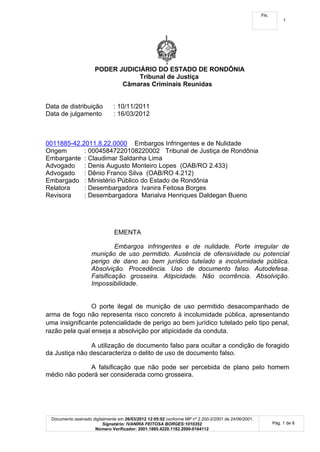 Fls.
                                                                                                                  1




                      PODER JUDICIÁRIO DO ESTADO DE RONDÔNIA
                                 Tribunal de Justiça
                             Câmaras Criminais Reunidas


Data de distribuição           : 10/11/2011
Data de julgamento             : 16/03/2012



0011885-42.2011.8.22.0000 Embargos Infringentes e de Nulidade
Origem      : 00045847220108220002 Tribunal de Justiça de Rondônia
Embargante : Claudimar Saldanha Lima
Advogado : Denis Augusto Monteiro Lopes (OAB/RO 2.433)
Advogado : Dênio Franco Silva (OAB/RO 4.212)
Embargado : Ministério Público do Estado de Rondônia
Relatora    : Desembargadora Ivanira Feitosa Borges
Revisora    : Desembargadora Marialva Henriques Daldegan Bueno




                                EMENTA

                              Embargos infringentes e de nulidade. Porte irregular de
                     munição de uso permitido. Ausência de ofensividade ou potencial
                     perigo de dano ao bem jurídico tutelado a incolumidade pública.
                     Absolvição. Procedência. Uso de documento falso. Autodefesa.
                     Falsificação grosseira. Atipicidade. Não ocorrência. Absolvição.
                     Impossibilidade.


                O porte ilegal de munição de uso permitido desacompanhado de
arma de fogo não representa risco concreto à incolumidade pública, apresentando
uma insignificante potencialidade de perigo ao bem jurídico tutelado pelo tipo penal,
razão pela qual enseja a absolvição por atipicidade da conduta.

                A utilização de documento falso para ocultar a condição de foragido
da Justiça não descaracteriza o delito de uso de documento falso.

              A falsificação que não pode ser percebida de plano pelo homem
médio não poderá ser considerada como grosseira.




  Documento assinado digitalmente em 26/03/2012 12:05:02 conforme MP nº 2.200-2/2001 de 24/06/2001.
                          Signatário: IVANIRA FEITOSA BORGES:1010352                                         Pág. 1 de 8
                      Número Verificador: 2001.1885.4220.1182.2000-0164112
 