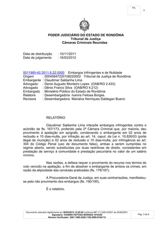 Fls.
                                                                                                                  3




                      PODER JUDICIÁRIO DO ESTADO DE RONDÔNIA
                                 Tribunal de Justiça
                             Câmaras Criminais Reunidas


Data de distribuição            : 10/11/2011
Data de julgamento              : 16/03/2012



0011885-42.2011.8.22.0000 Embargos Infringentes e de Nulidade
Origem      : 00045847220108220002 Tribunal de Justiça de Rondônia
Embargante : Claudimar Saldanha Lima
Advogado : Denis Augusto Monteiro Lopes (OAB/RO 2.433)
Advogado : Dênio Franco Silva (OAB/RO 4.212)
Embargado : Ministério Público do Estado de Rondônia
Relatora    : Desembargadora Ivanira Feitosa Borges
Revisora    : Desembargadora Marialva Henriques Daldegan Bueno




                     RELATÓRIO

               Claudimar Saldanha Lima interpõe embargos infringentes contra o
acórdão de fls. 167/173, proferido pela 2ª Câmara Criminal que, por maioria, deu
provimento à apelação em epígrafe, condenando o embargante em 02 anos de
reclusão e 10 dias-multa, por infração ao art. 14, caput, da Lei n. 10.826/03 (porte
ilegal de munição) e 02 anos de reclusão e 10 dias-multa, por infringência ao art.
304 do Código Penal (uso de documento falso), ambas a serem cumpridas no
regime aberto, sendo substituídas por duas restritivas de direito, consistentes em
prestação de serviço à comunidade e prestação pecuniária no valor de um salário
mínimo.

                 Nas razões, a defesa requer o provimento do recurso nos termos do
voto vencido na apelação, a fim de absolver o embargante de ambos os crimes, em
razão da atipicidade das condutas praticadas (fls. 176/187).

               A Procuradoria-Geral de Justiça, em suas contrarrazões, manifestou-
se pelo não provimento dos embargos (fls. 190/195).

                     É o relatório.




  Documento assinado digitalmente em 26/03/2012 12:05:02 conforme MP nº 2.200-2/2001 de 24/06/2001.
                          Signatário: IVANIRA FEITOSA BORGES:1010352                                         Pág. 3 de 8
                      Número Verificador: 2001.1885.4220.1182.2000-0164112
 