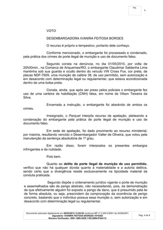Fls.
                                                                                                                 4




                    VOTO

                    DESEMBARGADORA IVANIRA FEITOSA BORGES

                    O recurso é próprio e tempestivo, portanto dele conheço.

                Conforme mencionado, o embargante foi processado e condenado,
pela prática dos crimes de porte ilegal de munição e uso de documento falso.

               Segundo consta na denúncia, no dia 01/05/2010, por volta de
20h00min., na Comarca de Ariquemes/RO, o embargante Claudimar Saldanha Lima
mantinha sob sua guarda e oculto dentro do veículo VW Cross Fox, cor preta, de
placas NDF-7609, uma munição de calibre 38, de uso permitido, sem autorização e
em desacordo com determinação legal ou regulamentar, que estava acondicionada
dentro de uma bolsa preta.

             Consta, ainda, que após ser preso pelos policiais o embargante fez
uso de uma carteira de habilitação (CNH) falsa, em nome de Vilson Teixeira da
Silva.

                    Encerrada a instrução, o embargante foi absolvido de ambos os
crimes.

               Irresignado, o Parquet interpôs recurso de apelação, pleiteando a
condenação do embargante pela prática de porte ilegal de munição e uso de
documento falso.

                Em sede de apelação, foi dado provimento ao recurso ministerial,
por maioria, resultando vencido o Desembargador Valter de Oliveira, que votou pela
manutenção da sentença absolutória de 1º grau.

                Em razão disso, foram interpostos os presentes embargos
infringentes e de nulidade.

                    Pois bem.

               Quanto ao delito de porte ilegal de munição de uso permitido,
verifico que não há qualquer dúvida quanto à materialidade e a autoria delitiva,
sendo certo que a divergência reside exclusivamente na tipicidade material da
conduta praticada.

               Segundo dispõe o ordenamento jurídico vigente o porte de munição
e assemelhados são de perigo abstrato, não necessitando, pois, da demonstração
de que efetivamente alguém foi exposto a perigo de dano, que é presumido pela lei
de forma absoluta, ou seja, prescindem da comprovação da ocorrência de perigo
concreto, bastando que o indivíduo possua essa munição o, sem autorização e em
desacordo com determinação legal ou regulamentar.


 Documento assinado digitalmente em 26/03/2012 12:05:02 conforme MP nº 2.200-2/2001 de 24/06/2001.
                         Signatário: IVANIRA FEITOSA BORGES:1010352                                         Pág. 4 de 8
                     Número Verificador: 2001.1885.4220.1182.2000-0164112
 
