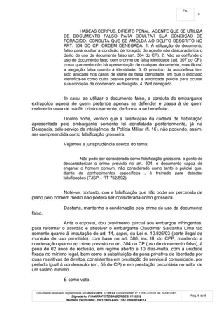 Fls.
                                                                                                                  6




                               HABEAS CORPUS. DIREITO PENAL. AGENTE QUE SE UTILIZA
                     DE DOCUMENTO FALSO PARA OCULTAR SUA CONDIÇÃO DE
                     FORAGIDO. CONDUTA QUE SE AMOLDA AO DELITO DESCRITO NO
                     ART. 304 DO CP. ORDEM DENEGADA. 1. A utilização de documento
                     falso para ocultar a condição de foragido do agente não descaracteriza o
                     delito de uso de documento falso (art. 304 do CP). 2. Não se confunde o
                     uso de documento falso com o crime de falsa identidade (art. 307 do CP),
                     posto que neste não há apresentação de qualquer documento, mas tão-só
                     a alegação falsa quanto à identidade. 3. O princípio da autodefesa tem
                     sido aplicado nos casos de crime de falsa identidade, em que o indiciado
                     identifica-se como outra pessoa perante a autoridade policial para ocultar
                     sua condição de condenado ou foragido. 4. Writ denegado.


               In casu, ao utilizar o documento falso, a conduta do embargante
extrapolou aquela de quem pretende apenas se defender e passa à de quem
realmente usou de má-fé, criminosamente, de forma a se beneficiar.

                Doutro norte, verifico que a falsificação da carteira de habilitação
apresentada pelo embargante somente foi constatada posteriormente, já na
Delegacia, pelo serviço de inteligência da Polícia Militar (fl. 16), não podendo, assim,
ser compreendida como falsificação grosseira.

                     Vejamos a jurisprudência acerca do tema:


                              Não pode ser considerada como falsificação grosseira, a ponto de
                    descaracterizar o crime previsto no art. 304, o documento capaz de
                    enganar o homem comum, não considerado como tanto o policial que,
                    diante de conhecimentos específicos , é treinado para detectar
                    falsificações (TJSP – RT 762/592).


              Note-se, portanto, que a falsificação que não pode ser percebida de
plano pelo homem médio não poderá ser considerada como grosseira.

                     Destarte, mantenho a condenação pelo crime de uso de documento
falso.

                 Ante o exposto, dou provimento parcial aos embargos infringentes,
para reformar o acórdão e absolver o embargante Claudimar Saldanha Lima tão
somente quanto à imputação do art. 14, caput, da Lei n. 10.826/03 (porte ilegal de
munição de uso permitido), com base no art. 386, inc. III, do CPP, mantendo a
condenação quanto ao crime previsto no art. 304 do CP (uso de documento falso), à
pena de 02 anos de reclusão, em regime aberto e 10 dias-multa, com a unidade
fixada no mínimo legal, bem como a substituição da pena privativa de liberdade por
duas restritivas de direitos, consistentes em prestação de serviço à comunidade, por
período igual à condenação (art. 55 do CP) e em prestação pecuniária no valor de
um salário mínimo.

                     É como voto.

  Documento assinado digitalmente em 26/03/2012 12:05:02 conforme MP nº 2.200-2/2001 de 24/06/2001.
                          Signatário: IVANIRA FEITOSA BORGES:1010352                                         Pág. 6 de 8
                      Número Verificador: 2001.1885.4220.1182.2000-0164112
 