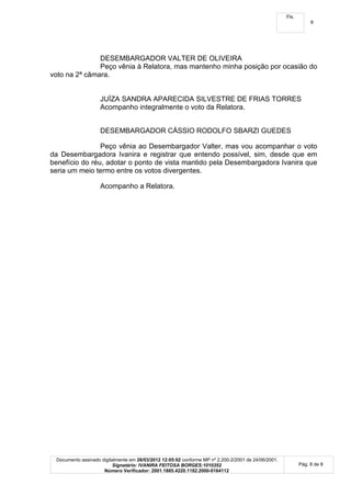 Fls.
                                                                                                                 8




               DESEMBARGADOR VALTER DE OLIVEIRA
               Peço vênia à Relatora, mas mantenho minha posição por ocasião do
voto na 2ª câmara.


                    JUÍZA SANDRA APARECIDA SILVESTRE DE FRIAS TORRES
                    Acompanho integralmente o voto da Relatora.


                    DESEMBARGADOR CÁSSIO RODOLFO SBARZI GUEDES

                Peço vênia ao Desembargador Valter, mas vou acompanhar o voto
da Desembargadora Ivanira e registrar que entendo possível, sim, desde que em
benefício do réu, adotar o ponto de vista mantido pela Desembargadora Ivanira que
seria um meio termo entre os votos divergentes.

                    Acompanho a Relatora.




 Documento assinado digitalmente em 26/03/2012 12:05:02 conforme MP nº 2.200-2/2001 de 24/06/2001.
                         Signatário: IVANIRA FEITOSA BORGES:1010352                                         Pág. 8 de 8
                     Número Verificador: 2001.1885.4220.1182.2000-0164112
 