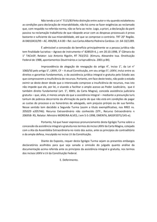 Não tendo a Lei n° 7115/83 feito distinção entre autor e réu quando estabeleceu
as condições para declaração de miserabilidade, não há como se fazer exigências ao reclamado
que, com respaldo na referida norma, não se faria ao recte. Logo, a priori, a declaração da parti
passiva na reclamação trabalhista de que nãopode arcar com as despesas processuais é prova
bastante e suficiente da sua miserabilidade, até que se comprove o contrário. TRT 20° Região.
AI 04010433/99 – AC. 494/00, 4.4.00 – Rel. Juiz Carlos Alberto Pedreira Cardoso. Ltr. 64-10/1289.
É admissível a concessão do benefício principalmente se a pessoa jurídica não
tem finalidade lucrativa – Agravo de instrumento n° 828929-4, j. em 20.10.1998, 3° Cãmara do
1° TACivSP, Relator: Juiz Antonio Rigolin, RT 763/252. (Kimura, Alexandre Issa. Onstituição
Federal de 1988, apontamentos Doutrinários e Jurisprudência. 2001:p 84).
Improcedência de alegação de revogação do artigo 4°, inciso 1°, da Lei n°
1060/50 pelo artigo 5°, LXXIV, CF – A atual Constituição, em seu artigo 5°, LXXIV, inclui entre os
direitos e garantias fundamentais, o da assistência jurídica integral e gratuita pelo Estado aos
que comprovarem a insuficiência de recursos. Portanto, em face deste texto, não pode o estado
eximir-se deste dever desde que o interessado comprove a insuficiência de recursos, mas isto
não impede que ele, por lei, e visando a facilitar o amplo acesso ao Poder Jusdiciário, que é
também direito fundamental (art. 5°, XXXV, da Carta Magna), conceda assistência judiciária
gratuita – que, aliás, é menos ampla do que a assistência integral – mediante a presunção Iuris
tantum de pobreza decorrente da afirmação da parte de que não está em condições de pagar
as custas do processo e os honorários de advogado, sem prejuízo prórpio ou de sua família.
Nesse sentido tem decidido a Segunda Turma (assim a título exemplificativo, nos RREE ns.
205029 e205746). Recurso Extraordinário não conhecido (STF., Recurso Extraordinário n
206958- RS, Relator: Ministro MOREIRA ALVES, J em 5-5-1998, EMENTA, BASSP2071/145-e).
Portanto, há que haver expresso pronunciamento desta Egrégio Turma sobre a
concessão da assistência integral e gratuita nos termos do inciso LXXIV da Carta Magna, cotejado
com a Ata da Assembléia Extraordinária no rosto dos autos, ante os princípios do contraditório
e da ampla defesa, insculpido no inciso LV da Constituição.
Diante do Exposto, requer desta Egrégio Turma sejam os presentes embargos
declaratórios acolhidos para que seja sanada a omissão do julgado quanto análise da
documentação acima referida ante os princípios da assistência integral e gratuita, nos termos
dos incisos LXXIV e LV da Constituição Federal.
E. Deferimento.
 
