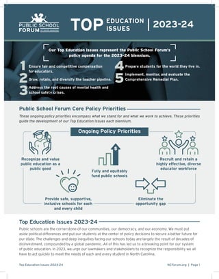 NCForum.org | Page 1
Top Education Issues 2023-24
4
5
2
1
3
TOPEDUCATION
ISSUES
2023-24
Ongoing Policy Priorities
These ongoing policy priorities encompass what we stand for and what we work to achieve. These priorities
guide the development of our Top Education Issues each biennium.
Public School Forum Core Policy Priorities
Recognize and value
public education as a
public good
Fully and equitably
fund public schools

Recruit and retain a
highly effective, diverse
educator workforce
Provide safe, supportive,
inclusive schools for each
and every child
Eliminate the
opportunity gap
Top Education Issues 2023-24
Public schools are the cornerstone of our communities, our democracy, and our economy. We must put
aside political differences and put our students at the center of policy decisions to secure a better future for
our state. The challenges and deep inequities facing our schools today are largely the result of decades of
disinvestment, compounded by a global pandemic. All of this has led us to a breaking point for our system
of public education. In 2023, we urge our lawmakers and stakeholders to recognize the responsibility we all
have to act quickly to meet the needs of each and every student in North Carolina.
Our Top Education Issues represent the Public School Forum’s
policy agenda for the 2023-24 biennium.
Ensure fair and competitive compensation
for educators.
Grow, retain, and diversify the teacher pipeline.
Address the root causes of mental health and
school safety crises.
Prepare students for the world they live in.
Implement, monitor, and evaluate the
Comprehensive Remedial Plan.
 