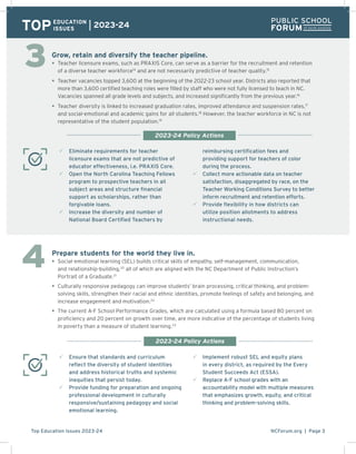 NCForum.org | Page 3
Top Education Issues 2023-24
Grow, retain and diversify the teacher pipeline.
• Teacher licensure exams, such as PRAXIS Core, can serve as a barrier for the recruitment and retention
of a diverse teacher workforce14
and are not necessarily predictive of teacher quality.15
• Teacher vacancies topped 3,600 at the beginning of the 2022-23 school year. Districts also reported that
more than 3,600 certified teaching roles were filled by staff who were not fully licensed to teach in NC.
Vacancies spanned all grade levels and subjects, and increased significantly from the previous year.16
• Teacher diversity is linked to increased graduation rates, improved attendance and suspension rates,17
and social-emotional and academic gains for all students.18
However, the teacher workforce in NC is not
representative of the student population.19
3 Eliminate requirements for teacher
licensure exams that are not predictive of
educator effectiveness, i.e. PRAXIS Core.
3 Open the North Carolina Teaching Fellows
program to prospective teachers in all
subject areas and structure financial
support as scholarships, rather than
forgivable loans.
3 Increase the diversity and number of
National Board Certified Teachers by
reimbursing certification fees and
providing support for teachers of color
during the process.
3 Collect more actionable data on teacher
satisfaction, disaggregated by race, on the
Teacher Working Conditions Survey to better
inform recruitment and retention efforts.
3 Provide flexibility in how districts can
utilize position allotments to address
instructional needs.
TOPEDUCATION
ISSUES
2023-24
Prepare students for the world they live in.
• Social-emotional learning (SEL) builds critical skills of empathy, self-management, communication,
and relationship-building,20
all of which are aligned with the NC Department of Public Instruction’s
Portrait of a Graduate.21
• Culturally responsive pedagogy can improve students’ brain processing, critical thinking, and problem-
solving skills, strengthen their racial and ethnic identities, promote feelings of safety and belonging, and
increase engagement and motivation.22
• The current A-F School Performance Grades, which are calculated using a formula based 80 percent on
proficiency and 20 percent on growth over time, are more indicative of the percentage of students living
in poverty than a measure of student learning.23
3 Ensure that standards and curriculum
reflect the diversity of student identities
and address historical truths and systemic
inequities that persist today.
3 Provide funding for preparation and ongoing
professional development in culturally
responsive/sustaining pedagogy and social
emotional learning.
3 Implement robust SEL and equity plans
in every district, as required by the Every
Student Succeeds Act (ESSA).
3 Replace A-F school grades with an
accountability model with multiple measures
that emphasizes growth, equity, and critical
thinking and problem-solving skills.
2023-24 Policy Actions
2023-24 Policy Actions
3
4
 
