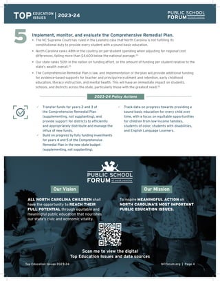 NCForum.org | Page 4
Top Education Issues 2023-24
Implement, monitor, and evaluate the Comprehensive Remedial Plan.
• The NC Supreme Court has ruled in the Leandro case that North Carolina is not fulfilling its
constitutional duty to provide every student with a sound basic education.
• North Carolina ranks 48th in the country on per-student spending when adjusting for regional cost
differences, falling more than $4,600 below the national average.24
• Our state ranks 50th in the nation on funding effort, or the amount of funding per student relative to the
state’s wealth overall.25
• The Comprehensive Remedial Plan is law, and implementation of the plan will provide additional funding
for evidence-based supports for teacher and principal recruitment and retention, early childhood
education, literacy instruction, and mental health. This will have an immediate impact on students,
schools, and districts across the state, particularly those with the greatest need.26
3 Transfer funds for years 2 and 3 of
the Comprehensive Remedial Plan
(supplementing, not supplanting), and
provide support for districts to efficiently
and appropriately distribute and manage the
influx of new funds.
3 Build on progress by fully funding investments
for years 4 and 5 of the Comprehensive
Remedial Plan in the new state budget
(supplementing, not supplanting).
3 Track data on progress towards providing a
sound basic education for every child over
time, with a focus on equitable opportunities
for children from low-income families,
students of color, students with disabilities,
and English Language Learners.
TOPEDUCATION
ISSUES
2023-24
2023-24 Policy Actions
ALL NORTH CAROLINA CHILDREN shall
have the opportunity to REACH THEIR
FULL POTENTIAL through equitable and
meaningful public education that nourishes
our state’s civic and economic vitality.
To inspire MEANINGFUL ACTION on
NORTH CAROLINA’S MOST IMPORTANT
PUBLIC EDUCATION ISSUES.
Our Vision Our Mission
5
NCForum.org | Page 4
Top Education Issues 2023-24
Scan me to view the digital
Top Education Issues and data sources
 