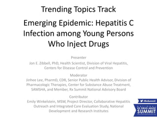 Trending Topics Track
Emerging Epidemic: Hepatitis C
Infection among Young Persons
Who Inject Drugs
Presenter
Jon E. Zibbell, PhD, Health Scientist, Division of Viral Hepatitis,
Centers for Disease Control and Prevention
Moderator
Jinhee Lee, PharmD, CDR, Senior Public Health Advisor, Division of
Pharmacologic Therapies, Center for Substance Abuse Treatment,
SAMSHA, and Member, Rx Summit National Advisory Board
Contributor
Emily Winkelstein, MSW, Project Director, Collaborative Hepatitis
Outreach and Integrated Care Evaluation Study, National
Development and Research Institutes
 