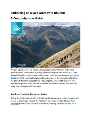 Embarking on a Solo Journey to Bhutan:
A Comprehensive Guide
Are you a passionate solo traveler, always seeking new horizons and unique
experiences? If the allure of exploring the world on your own excites you, then
this guide is tailor-made for your adventurous spirit. As you plan your solo trip to
Bhutan in 2024, you may find yourself pondering over the intricacies of crafting
the perfect itinerary. Questions like "How to plan a solo trip to Bhutan?" may
dance through your mind, and we're here to unravel the answers and lead you
towards an unforgettable adventure.
Solo Travel Essentials: The Journey Begins
Before delving into the depths of Bhutanese landscapes and cultural marvels, it's
crucial to ensure you have all the necessary essentials in place. Bhutan Tour
Packages stand as your steadfast companion, offering a holistic solution for a
 