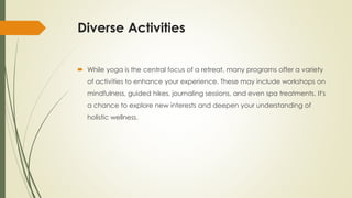 Diverse Activities
 While yoga is the central focus of a retreat, many programs offer a variety
of activities to enhance your experience. These may include workshops on
mindfulness, guided hikes, journaling sessions, and even spa treatments. It's
a chance to explore new interests and deepen your understanding of
holistic wellness.
 