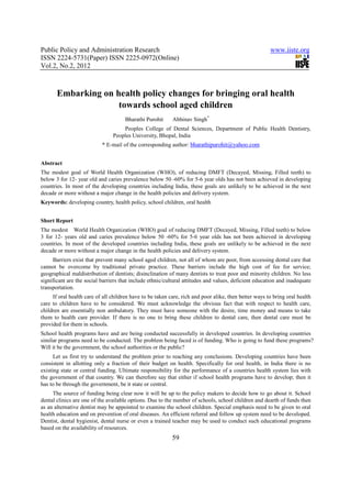 Public Policy and Administration Research                                                              www.iiste.org
ISSN 2224-5731(Paper) ISSN 2225-0972(Online)
Vol.2, No.2, 2012



       Embarking on health policy changes for bringing oral health
                     towards school aged children
                                      Bharathi Purohit     Abhinav Singh*
                                    Peoples College of Dental Sciences, Department of Public Health Dentistry,
                                Peoples University, Bhopal, India
                           * E-mail of the corresponding author: bharathipurohit@yahoo.com


Abstract
The modest goal of World Health Organization (WHO), of reducing DMFT (Decayed, Missing, Filled teeth) to
below 3 for 12- year old and caries prevalence below 50 -60% for 5-6 year olds has not been achieved in developing
countries. In most of the developing countries including India, these goals are unlikely to be achieved in the next
decade or more without a major change in the health policies and delivery system.
Keywords: developing country, health policy, school children, oral health


Short Report
The modest World Health Organization (WHO) goal of reducing DMFT (Decayed, Missing, Filled teeth) to below
3 for 12- years old and caries prevalence below 50 -60% for 5-6 year olds has not been achieved in developing
countries. In most of the developed countries including India, these goals are unlikely to be achieved in the next
decade or more without a major change in the health policies and delivery system.
     Barriers exist that prevent many school aged children, not all of whom are poor, from accessing dental care that
cannot be overcome by traditional private practice. These barriers include the high cost of fee for service;
geographical maldistribution of dentists; disinclination of many dentists to treat poor and minority children. No less
significant are the social barriers that include ethnic/cultural attitudes and values, deficient education and inadequate
transportation.
     If oral health care of all children have to be taken care, rich and poor alike, then better ways to bring oral health
care to children have to be considered. We must acknowledge the obvious fact that with respect to health care,
children are essentially non ambulatory. They must have someone with the desire, time money and means to take
them to health care provider. If there is no one to bring these children to dental care, then dental care must be
provided for them in schools.
School health programs have and are being conducted successfully in developed countries. In developing countries
similar programs need to be conducted. The problem being faced is of funding. Who is going to fund these programs?
Will it be the government, the school authorities or the public?
      Let us first try to understand the problem prior to reaching any conclusions. Developing countries have been
consistent in allotting only a fraction of their budget on health. Specifically for oral health, in India there is no
existing state or central funding. Ultimate responsibility for the performance of a countries health system lies with
the government of that country. We can therefore say that either if school health programs have to develop; then it
has to be through the government, be it state or central.
     The source of funding being clear now it will be up to the policy makers to decide how to go about it. School
dental clinics are one of the available options. Due to the number of schools, school children and dearth of funds then
as an alternative dentist may be appointed to examine the school children. Special emphasis need to be given to oral
health education and on prevention of oral diseases. An efficient referral and follow up system need to be developed.
Dentist, dental hygienist, dental nurse or even a trained teacher may be used to conduct such educational programs
based on the availability of resources.
                                                           59
 