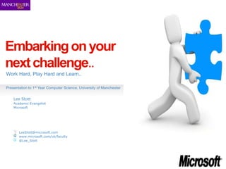 Embarking on your
next challenge..
Work Hard, Play Hard and Learn..

Presentation to 1st Year Computer Science, University of Manchester

    Lee Stott
    Academic Evangelist
    Microsoft




       LeeStott@microsoft.com
       www.microsoft.com/uk/faculty
       @Lee_Stott
 
