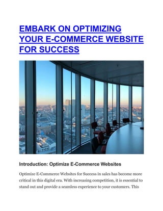 EMBARK ON OPTIMIZING
YOUR E-COMMERCE WEBSITE
FOR SUCCESS
Introduction: Optimize E-Commerce Websites
Optimize E-Commerce Websites for Success in sales has become more
critical in this digital era. With increasing competition, it is essential to
stand out and provide a seamless experience to your customers. This
 