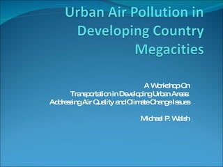A Workshop On Transportation in Developing Urban Areas: Addressing Air Quality and Climate Change Issues Michael P. Walsh 