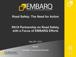 Road Safety: The Need for Action


RS10 Partnership on Road Safety,
with a Focus of EMBARQ Efforts


                May 26th, 2010

                     Manila
       Amit Bhatt, Transportation Specialist
 