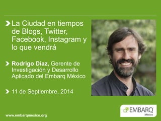 www.embarqmexico.org La Ciudad en tiempos de Blogs, Twitter, Facebook, Instagram y lo que vendrá 
Rodrigo Díaz, Gerente de Investigación y Desarrollo Aplicado del Embarq México 11 de Septiembre, 2014  