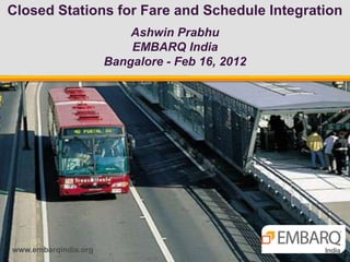 Closed Stations for Fare and Schedule Integration
                          Ashwin Prabhu
                          EMBARQ India
                      Bangalore - Feb 16, 2012




www.embarqindia.org
 
