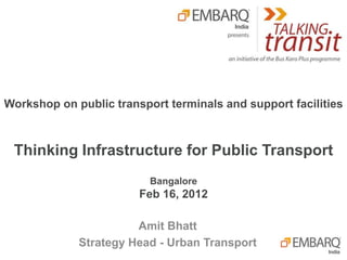 Workshop on public transport terminals and support facilities



 Thinking Infrastructure for Public Transport
                          Bangalore
                        Feb 16, 2012

                       Amit Bhatt
             Strategy Head - Urban Transport
 