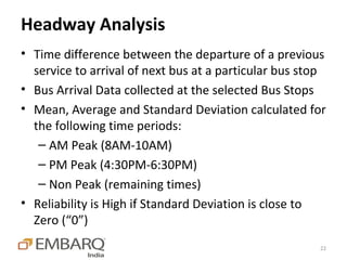 Headway Analysis
• Time difference between the departure of a previous
  service to arrival of next bus at a particular bus stop
• Bus Arrival Data collected at the selected Bus Stops
• Mean, Average and Standard Deviation calculated for
  the following time periods:
   – AM Peak (8AM-10AM)
   – PM Peak (4:30PM-6:30PM)
   – Non Peak (remaining times)
• Reliability is High if Standard Deviation is close to
  Zero (“0”)
                                                       22
 