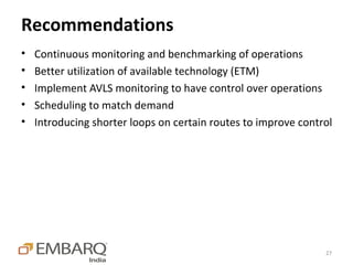 Recommendations
•   Continuous monitoring and benchmarking of operations
•   Better utilization of available technology (ETM)
•   Implement AVLS monitoring to have control over operations
•   Scheduling to match demand
•   Introducing shorter loops on certain routes to improve control




                                                                27
 