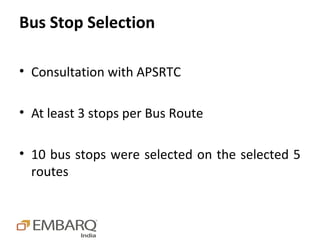 Bus Stop Selection

• Consultation with APSRTC

• At least 3 stops per Bus Route

• 10 bus stops were selected on the selected 5
  routes
 