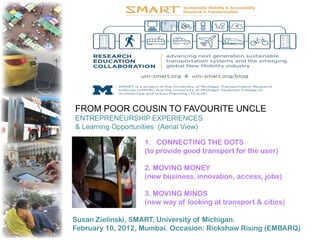 FROM POOR COUSIN TO FAVOURITE UNCLE
ENTREPRENEURSHIP EXPERIENCES
& Learning Opportunities (Aerial View)

                    1. CONNECTING THE DOTS
                    (to provide good transport for the user)

                    2. MOVING MONEY
                    (new business, innovation, access, jobs)

                    3. MOVING MINDS
                    (new way of looking at transport & cities)

Susan Zielinski, SMART, University of Michigan.
February 10, 2012, Mumbai. Occasion: Rickshaw Rising (EMBARQ)
 