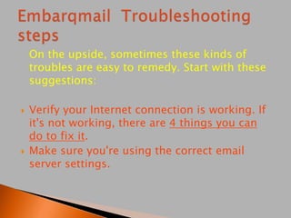 On the upside, sometimes these kinds of
troubles are easy to remedy. Start with these
suggestions:
 Verify your Internet connection is working. If
it's not working, there are 4 things you can
do to fix it.
 Make sure you're using the correct email
server settings.
 