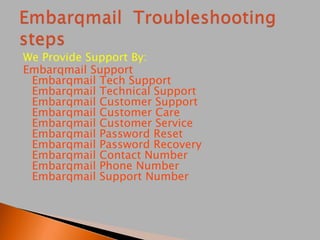 We Provide Support By:
Embarqmail Support
Embarqmail Tech Support
Embarqmail Technical Support
Embarqmail Customer Support
Embarqmail Customer Care
Embarqmail Customer Service
Embarqmail Password Reset
Embarqmail Password Recovery
Embarqmail Contact Number
Embarqmail Phone Number
Embarqmail Support Number
 